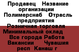 Продавец › Название организации ­ Полимерснаб › Отрасль предприятия ­ Розничная торговля › Минимальный оклад ­ 1 - Все города Работа » Вакансии   . Чувашия респ.,Канаш г.